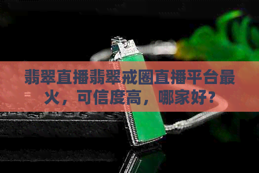 翡翠直播翡翠戒圈直播平台最火，可信度高，哪家好？