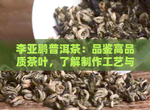 李亚鹏普洱茶：品鉴高品质茶叶，了解制作工艺与独特风味