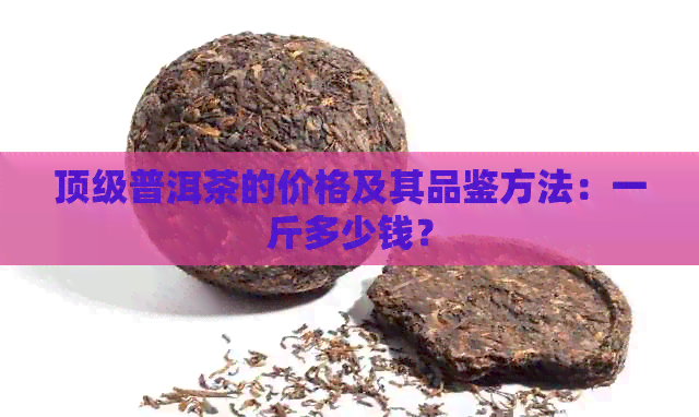 顶级普洱茶的价格及其品鉴方法：一斤多少钱？