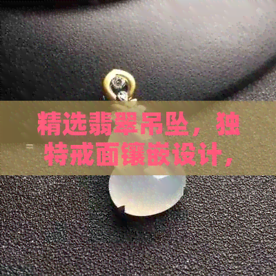 精选翡翠吊坠，独特戒面镶嵌设计，展现高贵品味与时尚风格