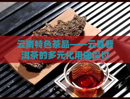云南特色茶品——云耳普洱茶的多元化用途探讨