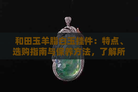 和田玉羊脂白玉挂件：特点、选购指南与保养方法，了解所有你需要知道的