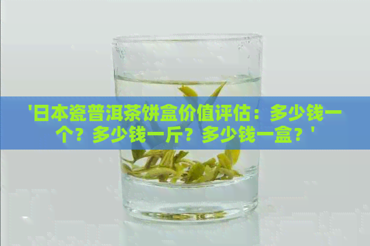 '瓷普洱茶饼盒价值评估：多少钱一个？多少钱一斤？多少钱一盒？'