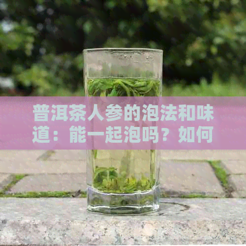 普洱茶人参的泡法和味道：能一起泡吗？如何转化味道？有什么茶膏和香味？