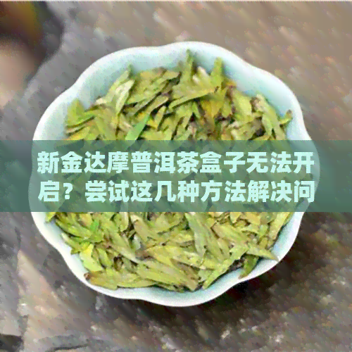 新金达摩普洱茶盒子无法开启？尝试这几种方法解决问题！