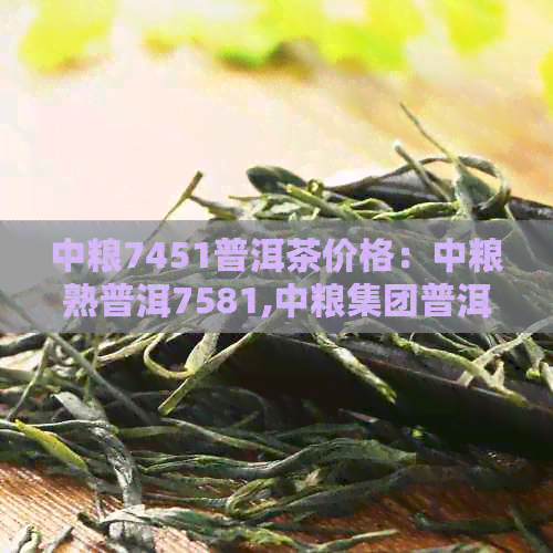 中粮7451普洱茶价格：中粮熟普洱7581,中粮集团普洱茶7581价格详解