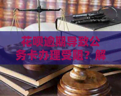 花呗逾期导致公务卡办理受阻？解决方案和记录全面解析！