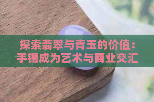 探索翡翠与青玉的价值：手镯成为艺术与商业交汇点