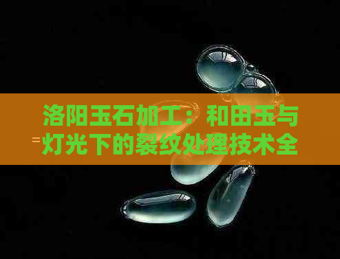 洛阳玉石加工：和田玉与灯光下的裂纹处理技术全面解析