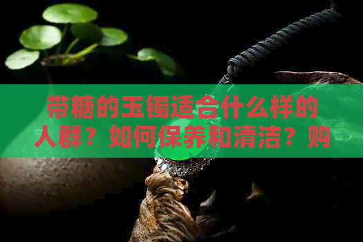 带糖的玉镯适合什么样的人群？如何保养和清洁？购买时需要注意哪些因素？