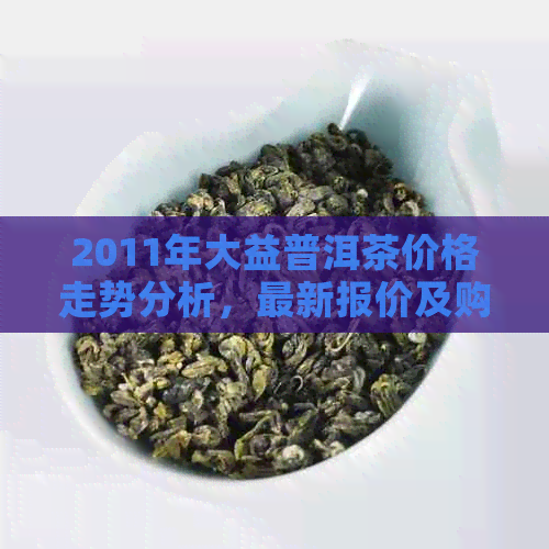 2011年大益普洱茶价格走势分析，最新报价及购买指南