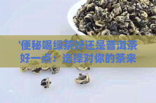 '便秘喝绿茶好还是普洱茶好一点：选择对你的茶来缓解便秘困扰'