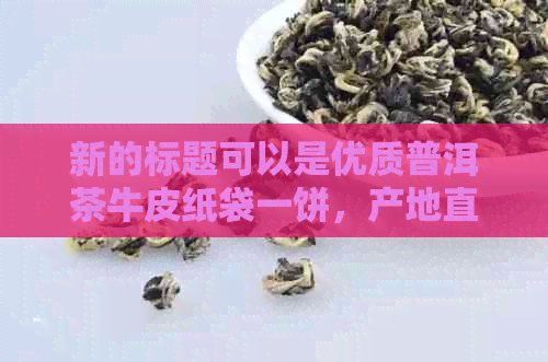 新的标题可以是优质普洱茶牛皮纸袋一饼，产地直供，批发价格实