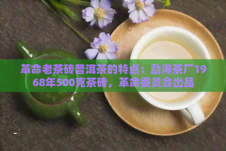 革命老茶砖普洱茶的特点：勐海茶厂1968年500克茶砖，革命委员会出品