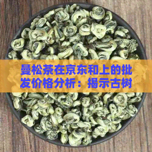 曼松茶在京东和上的批发价格分析：揭示古树普洱茶的市场现状