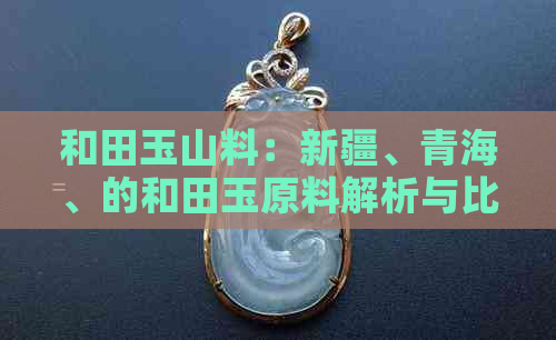 和田玉山料：新疆、青海、的和田玉原料解析与比较，哪种更有价值？