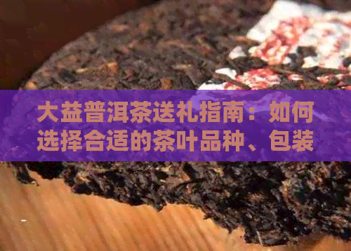 大益普洱茶送礼指南：如何选择合适的茶叶品种、包装和赠送场合