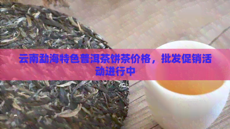 云南勐海特色普洱茶饼茶价格，批发促销活动进行中