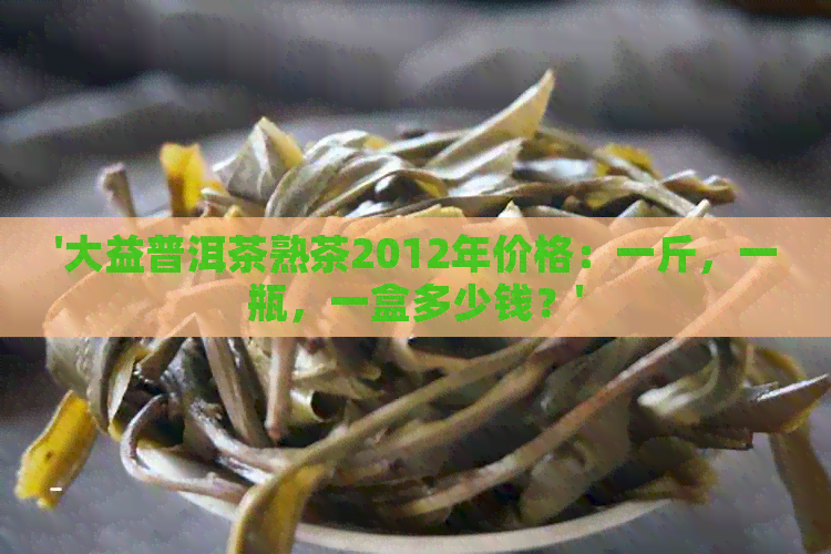 '大益普洱茶熟茶2012年价格：一斤，一瓶，一盒多少钱？'