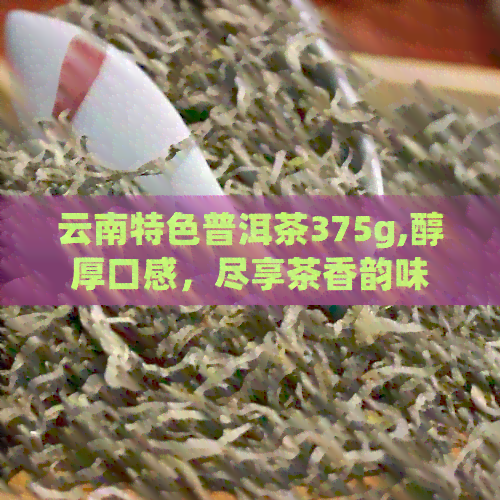 云南特色普洱茶375g,醇厚口感，尽享茶香韵味