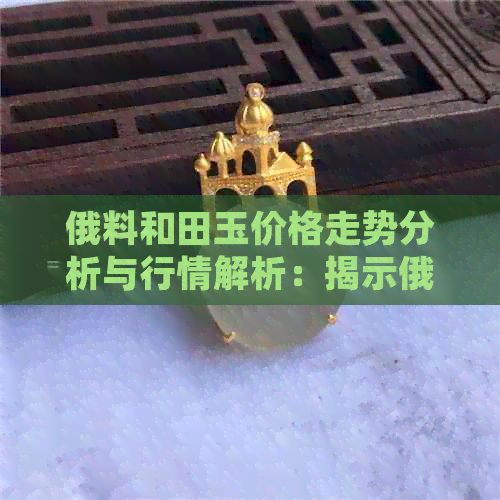 俄料和田玉价格走势分析与行情解析：揭示俄料的和田玉价格趋势