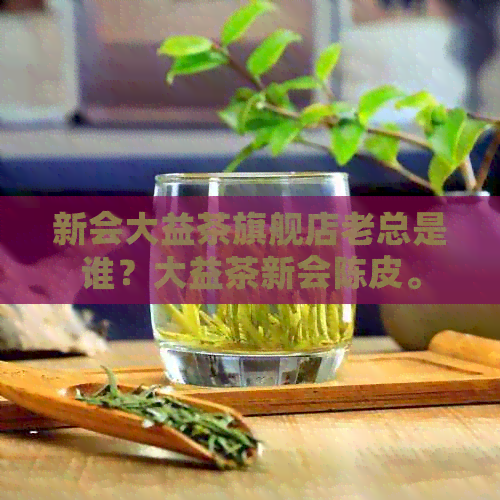 新会大益茶旗舰店老总是谁？大益茶新会陈皮。