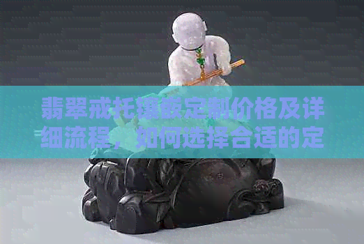 翡翠戒托镶嵌定制价格及详细流程，如何选择合适的定制服务？