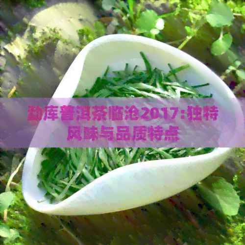 勐库普洱茶临沧2017:独特风味与品质特点