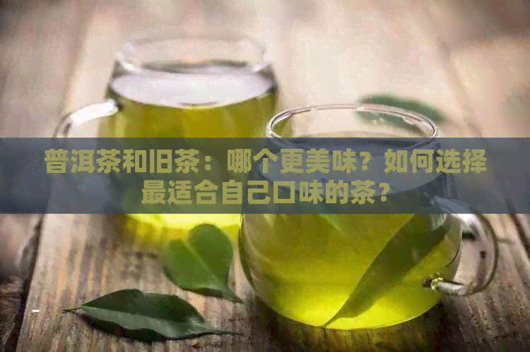 普洱茶和旧茶：哪个更美味？如何选择最适合自己口味的茶？