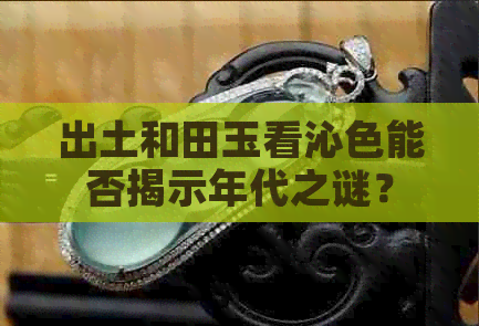 出土和田玉看沁色能否揭示年代之谜？