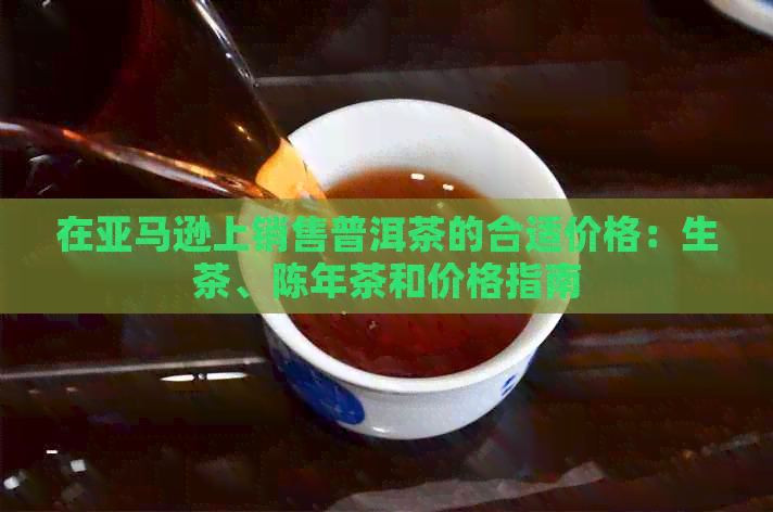 在亚马逊上销售普洱茶的合适价格：生茶、陈年茶和价格指南