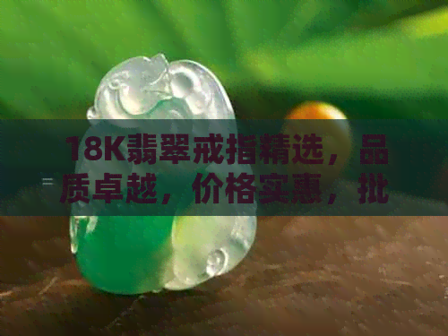 18K翡翠戒指精选，品质卓越，价格实惠，批发购买更优惠