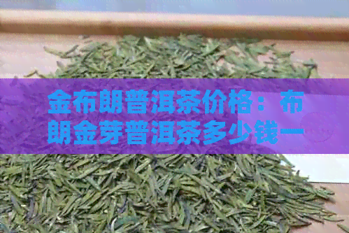 金布朗普洱茶价格：布朗金芽普洱茶多少钱一斤？布朗金毫普洱茶价格是多少？