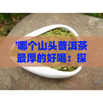 '哪个山头普洱茶最厚的好喝：探究普洱茶品质与产地的关系'