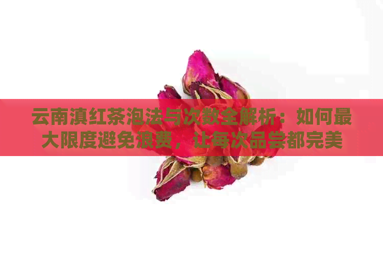 云南滇红茶泡法与次数全解析：如何更大限度避免浪费，让每次品尝都完美