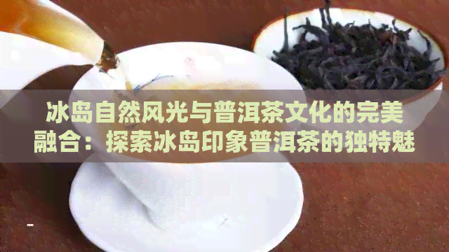 冰岛自然风光与普洱茶文化的完美融合：探索冰岛印象普洱茶的独特魅力