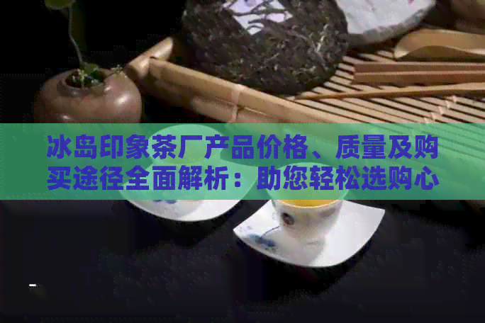 冰岛印象茶厂产品价格、质量及购买途径全面解析：助您轻松选购心仪茶叶