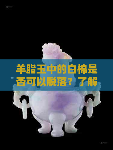 羊脂玉中的白棉是否可以脱落？了解其成因和处理方法