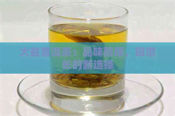 大益普洱茶：品味醇厚，回悠长的新选择