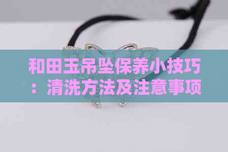 和田玉吊坠保养小技巧：清洗方法及注意事项，能否用水洗？