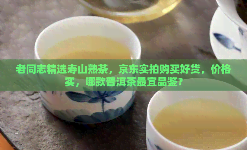 老同志精选寿山熟茶，京东实拍购买好货，价格实，哪款普洱茶最宜品鉴？