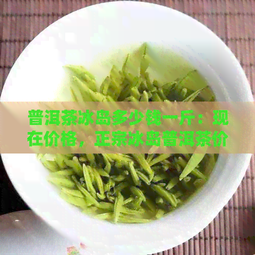 普洱茶冰岛多少钱一斤：现在价格，正宗冰岛普洱茶价格，一饼多少钱