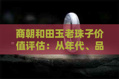 商朝和田玉老珠子价值评估：从年代、品质、市场趋势等多角度进行全面解析