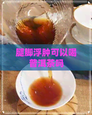 腿脚浮肿可以喝普洱茶吗