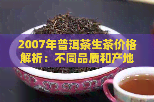 2007年普洱茶生茶价格解析：不同品质和产地的价格差异及如何鉴别真伪