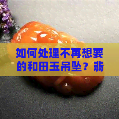 如何处理不再想要的和田玉吊坠？翡翠回收还是其他选择？