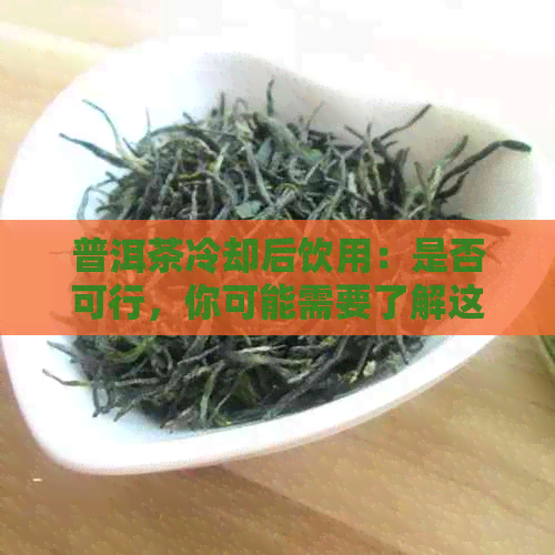 普洱茶冷却后饮用：是否可行，你可能需要了解这些