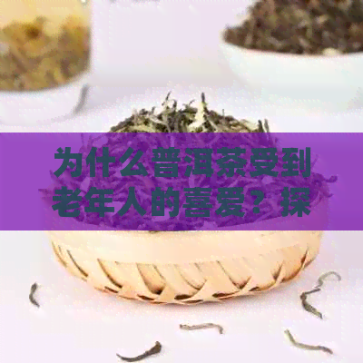 为什么普洱茶受到老年人的喜爱？探究其中的原因和好处