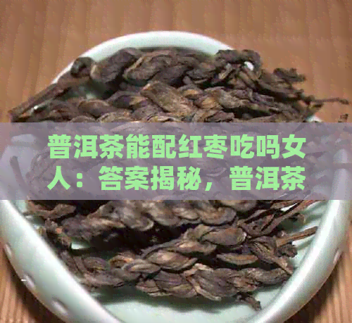 普洱茶能配红枣吃吗女人：答案揭秘，普洱茶红枣泡水喝的好处及注意事项