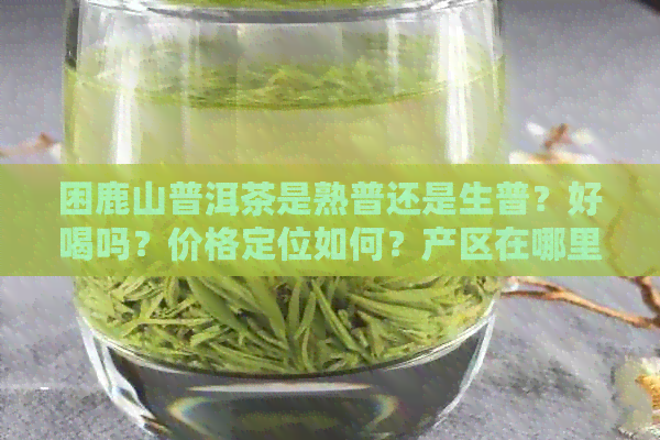 困鹿山普洱茶是熟普还是生普？好喝吗？价格定位如何？产区在哪里？